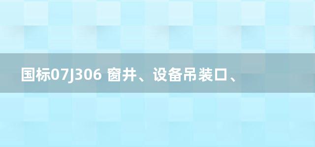 国标07J306 窗井、设备吊装口、排水沟、集水坑图集